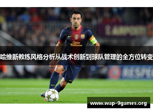 哈维新教练风格分析从战术创新到球队管理的全方位转变