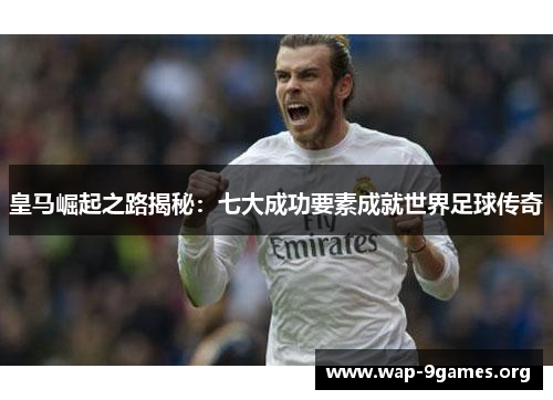 皇马崛起之路揭秘：七大成功要素成就世界足球传奇