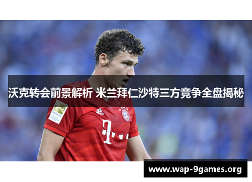 沃克转会前景解析 米兰拜仁沙特三方竞争全盘揭秘