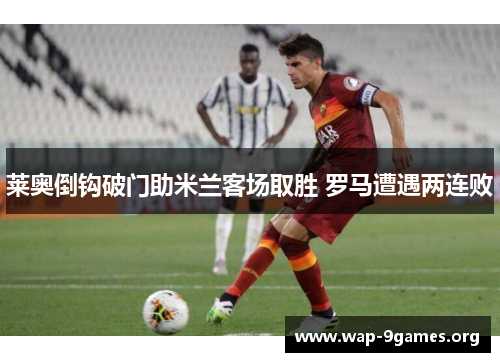 莱奥倒钩破门助米兰客场取胜 罗马遭遇两连败
