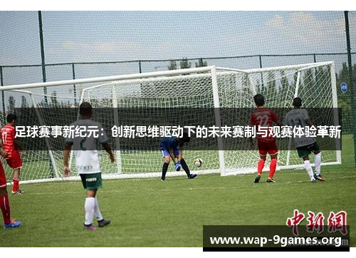 足球赛事新纪元:创新思维驱动下的未来赛制与观赛体验革新 足球赛事新纪元:创新思维驱动下的未来赛制与观赛体验革新
