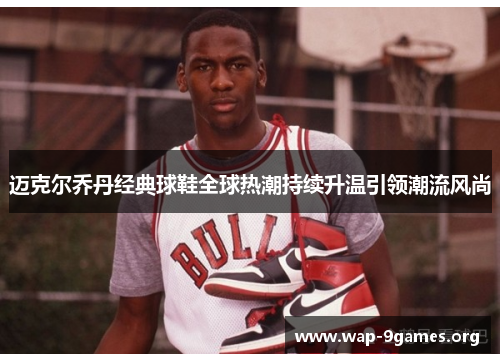 迈克尔乔丹经典球鞋全球热潮持续升温引领潮流风尚 迈克尔乔丹经典球鞋全球热潮持续升温引领潮流风尚