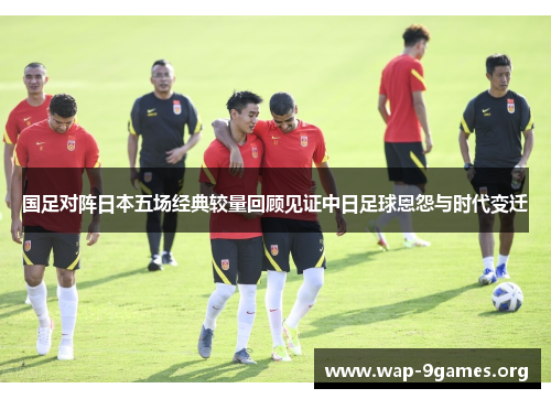 国足对阵日本五场经典较量回顾见证中日足球恩怨与时代变迁
