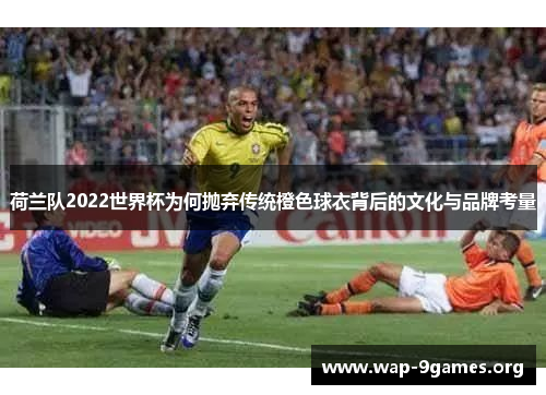 荷兰队2022世界杯为何抛弃传统橙色球衣背后的文化与品牌考量