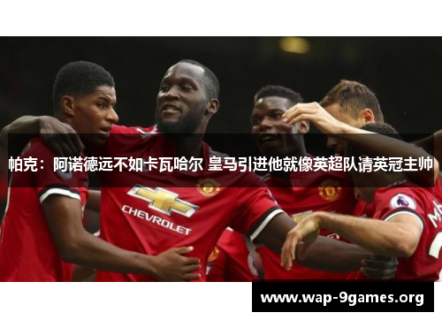 帕克：阿诺德远不如卡瓦哈尔 皇马引进他就像英超队请英冠主帅