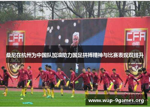 桑尼在杭州为中国队加油助力国足拼搏精神与比赛表现双提升